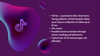 TikTok – Launched in 2016. Short form.
Young audience. Vertical looped videos
up to 15sec or collection of videos up to
60 sec.
VFX, music.
Possible brand connection through
humor, hashtag and influencers
Typical user 16-24 (and younger, not
officially)
 