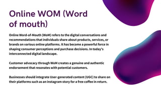 Online WOM (Word
of mouth)
Online Word-of-Mouth (WoM) refers to the digital conversations and
recommendations that individuals share about products, services, or
brands on various online platforms. It has become a powerful force in
shaping consumer perceptions and purchase decisions. In today's
interconnected digital landscape.
Customer advocacy through WoM creates a genuine and authentic
endorsement that resonates with potential customers.
Businesses should integrate User-generated content (UGC) to share on
their platforms such as an instagram story for a free coffee in return.
 