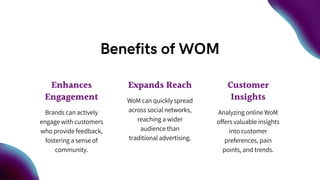 Benefits of WOM
Enhances
Engagement
Brands can actively
engage with customers
who provide feedback,
fostering a sense of
community.
Expands Reach
WoM can quickly spread
across social networks,
reaching a wider
audience than
traditional advertising.
Customer
Insights
Analyzing online WoM
offers valuable insights
into customer
preferences, pain
points, and trends.
 