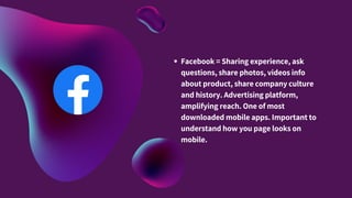 Facebook = Sharing experience, ask
questions, share photos, videos info
about product, share company culture
and history. Advertising platform,
amplifying reach. One of most
downloaded mobile apps. Important to
understand how you page looks on
mobile.
 
