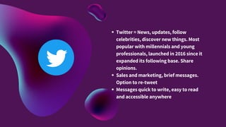 Twitter = News, updates, follow
celebrities, discover new things. Most
popular with millennials and young
professionals, launched in 2016 since it
expanded its following base. Share
opinions.
Sales and marketing, brief messages.
Option to re-tweet
Messages quick to write, easy to read
and accessible anywhere
 