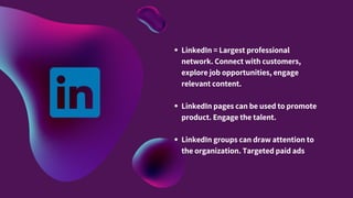 LinkedIn = Largest professional
network. Connect with customers,
explore job opportunities, engage
relevant content.
LinkedIn pages can be used to promote
product. Engage the talent.
LinkedIn groups can draw attention to
the organization. Targeted paid ads
 