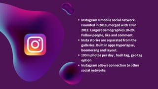 Instagram = mobile social network.
Founded in 2010, merged with FB in
2012. Largest demographics 18-29.
Follow people, like and comment.
Insta stories are separated from the
galleries. Built in apps Hyperlapse,
boomerang and layout.
100m photos per day , hash tag, geo tag
option
Instagram allows connection to other
social networks
 