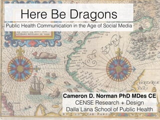 Here Be Dragons
Public Health Communication in the Age of Social Media
Cameron D. Norman PhD MDes CE
CENSE Research + Design
Dalla Lana School of Public Health
 