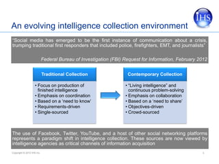An evolving intelligence collection environment
“Social media has emerged to be the first instance of communication about a crisis,
trumping traditional first responders that included police, firefighters, EMT, and journalists”

                            Federal Bureau of Investigation (FBI) Request for Information, February 2012


                            Traditional Collection                 Contemporary Collection

                    • Focus on production of                      • “Living intelligence” and
                      finished intelligence                         continuous problem-solving
                    • Emphasis on coordination                    • Emphasis on collaboration
                    • Based on a ‘need to know’                   • Based on a ‘need to share’
                    • Requirements-driven                         • Objectives-driven
                    • Single-sourced                              • Crowd-sourced



The use of Facebook, Twitter, YouTube, and a host of other social networking platforms
represents a paradigm shift in intelligence collection. These sources are now viewed by
intelligence agencies as critical channels of information acquisition
Copyright © 2012 IHS Inc.                                                                            3
 