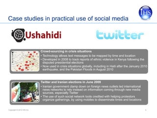 Case studies in practical use of social media




                            Crowd-sourcing in crisis situations
                            • Technology allows text messages to be mapped by time and location
                            • Developed in 2008 to track reports of ethnic violence in Kenya following the
                              disputed presidential elections
                            • Now used in crisis situations globally, including in Haiti after the January 2010
                              earthquake, and the Pakistan Floods in August 2010



                            Twitter and Iranian elections in June 2009
                            • Iranian government clamp down on foreign news outlets led international
                              news networks to rely instead on information coming through new media
                              sources, especially Twitter
                            • The use of such social network tools credited with helping protestors
                              organize gatherings, by using mobiles to disseminate times and locations


Copyright © 2012 IHS Inc.                                                                                    5
 