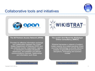 Collaborative tools and initiatives




          The All Partners Access Network (APAN)        The world’s first Massively Multiplayer
                                                            Online Consultancy (MMOC)
          Provides for effective information exchange
             and collaboration between the United       Wikistrat harnesses a network of subject-
          States Department of Defense (DOD) and        matter experts via a patent-pending crowd-
          any external country, organization, agency    sourcing methodology to provide real-time
              or individual to increase situational       analysis of geopolitical and economic
            awareness, and establish pre-defined          disruptions, forecasting and scenario
           communications channels, relationships                         models
                   and information work flows



                      https://community.apan.org/               http://www.wikistrat.com/
Copyright © 2012 IHS Inc.                                                                            6
 