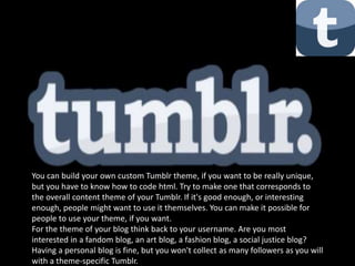 You can build your own custom Tumblr theme, if you want to be really unique,
but you have to know how to code html. Try to make one that corresponds to
the overall content theme of your Tumblr. If it's good enough, or interesting
enough, people might want to use it themselves. You can make it possible for
people to use your theme, if you want.
For the theme of your blog think back to your username. Are you most
interested in a fandom blog, an art blog, a fashion blog, a social justice blog?
Having a personal blog is fine, but you won't collect as many followers as you will
with a theme-specific Tumblr.
 