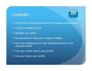 LinkedIn
  The premier social networking site for business professionals

  Create a Company profile

  Highlight your talent

  Use keywords to make your company findable

  Have your employees link their individual profiles to the
   company profile

  Link your twitter feed to your profile

  Link your blog to your profile
 