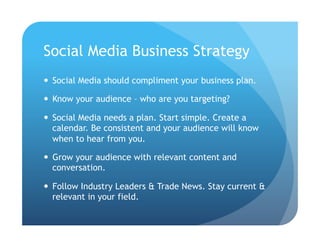 Social Media Business Strategy
  Social Media should compliment your business plan.

  Know your audience – who are you targeting?

  Social Media needs a plan. Start simple. Create a
   calendar. Be consistent and your audience will know
   when to hear from you.

  Grow your audience with relevant content and
   conversation.

  Follow Industry Leaders & Trade News. Stay current &
   relevant in your field.
 