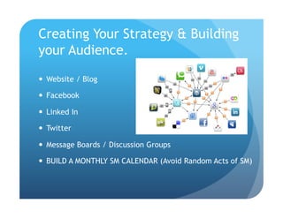 Creating Your Strategy & Building
your Audience.

  Website / Blog

  Facebook

  Linked In

  Twitter

  Message Boards / Discussion Groups

  BUILD A MONTHLY SM CALENDAR (Avoid Random Acts of SM)
 