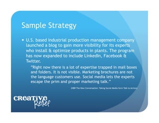 Sample Strategy
    U.S. based industrial production management company
     launched a blog to gain more visibility for its experts
     who install & optimize products in plants. The program
     has now expanded to include LinkedIn, Facebook &
     Twitter.
      “Right now there is a lot of expertise trapped in mail boxes
      and folders. It is not visible. Marketing brochures are not
      the language customers use. Social media lets the experts
      escape the prim and proper marketing talk.”
                            (HBR The New Conversation: Taking Social Media form Talk to Action)




Creative
     Relief
 
