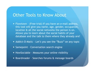 Other Tools to Know About
  Flowtown – (Free trial) If you have an e-mail address,
   this tool will give you name, age, gender, occupation,
   location & all the social networks the person is on.
   Allows you to learn about the social habits of your
   database and the talk to them where they already are!

  Addict-O-Matic – Let’s you see the “Buzz” on any topic

  Samepoint – Conversation search engine

  HowSociable – Measures your online visibility

  Boardreader – Searches forums & message boards
 