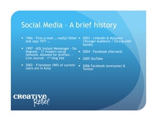 Social Media – A brief history
    1966 – First e-mail … really? Other   2003 – LinkedIn & MySpace
     stat says 1971 …                       (Younger Audience / Strong with
                                            bands)
    1997 – AOL Instant Messenger - Six
     Degrees – 1st modern social           2004 – Facebook (Harvard)
     network. Allowed for profiles. -
     Live Journal – 1st blog site          2005 YouTube
    2002 – Friendster (90% of current     2006 Facebook (everyone) &
     users are in Asia)                     Twitter




Creative
     Relief
 