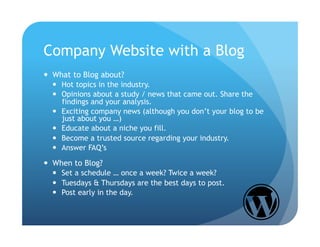 Company Website with a Blog
  What to Blog about?
    Hot topics in the industry.
    Opinions about a study / news that came out. Share the
     findings and your analysis.
    Exciting company news (although you don’t your blog to be
     just about you …)
    Educate about a niche you fill.
    Become a trusted source regarding your industry.
    Answer FAQ’s

  When to Blog?
    Set a schedule … once a week? Twice a week?
    Tuesdays & Thursdays are the best days to post.
    Post early in the day.
 