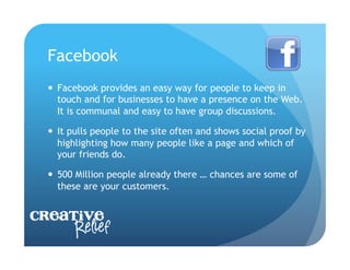 Facebook
    Facebook provides an easy way for people to keep in
     touch and for businesses to have a presence on the Web.
     It is communal and easy to have group discussions.

    It pulls people to the site often and shows social proof by
     highlighting how many people like a page and which of
     your friends do.

    500 Million people already there … chances are some of
     these are your customers.


Creative
     Relief
 