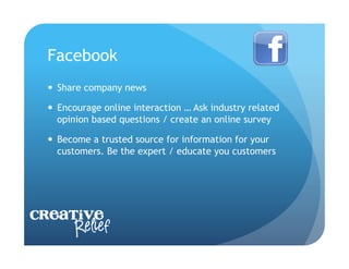 Facebook
    Share company news

    Encourage online interaction … Ask industry related
     opinion based questions / create an online survey

    Become a trusted source for information for your
     customers. Be the expert / educate you customers




Creative
     Relief
 