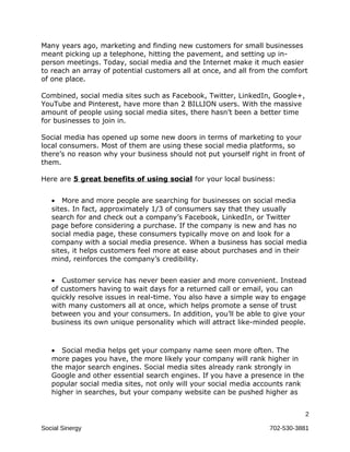 Many years ago, marketing and finding new customers for small businesses
meant picking up a telephone, hitting the pavement, and setting up in-
person meetings. Today, social media and the Internet make it much easier
to reach an array of potential customers all at once, and all from the comfort
of one place.

Combined, social media sites such as Facebook, Twitter, LinkedIn, Google+,
YouTube and Pinterest, have more than 2 BILLION users. With the massive
amount of people using social media sites, there hasn’t been a better time
for businesses to join in.

Social media has opened up some new doors in terms of marketing to your
local consumers. Most of them are using these social media platforms, so
there’s no reason why your business should not put yourself right in front of
them.

Here are 5 great benefits of using social for your local business:


   • More and more people are searching for businesses on social media
   sites. In fact, approximately 1/3 of consumers say that they usually
   search for and check out a company’s Facebook, LinkedIn, or Twitter
   page before considering a purchase. If the company is new and has no
   social media page, these consumers typically move on and look for a
   company with a social media presence. When a business has social media
   sites, it helps customers feel more at ease about purchases and in their
   mind, reinforces the company’s credibility.


   • Customer service has never been easier and more convenient. Instead
   of customers having to wait days for a returned call or email, you can
   quickly resolve issues in real-time. You also have a simple way to engage
   with many customers all at once, which helps promote a sense of trust
   between you and your consumers. In addition, you’ll be able to give your
   business its own unique personality which will attract like-minded people.



   • Social media helps get your company name seen more often. The
   more pages you have, the more likely your company will rank higher in
   the major search engines. Social media sites already rank strongly in
   Google and other essential search engines. If you have a presence in the
   popular social media sites, not only will your social media accounts rank
   higher in searches, but your company website can be pushed higher as


                                                                                2

Social Sinergy                                                    702-530-3881
 