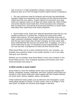 well. If you’re in a high-competition industry, having your business
   presence show up on the first page of search engine results is imperative.


   • The way consumers shop for products and services has dramatically
   changed. People are conducting more business via the Internet and social
   media sites than ever before. A good majority of consumers who shop
   online are regularly active on at least one social media site. Most of these
   consumers become social media fans of the businesses and companies
   they purchase from, and almost all would post positively on social media
   sites about their experiences with these companies.



   • Social media is free. Aside from optional advertising costs that you can
   usually purchase for a nominal fee, creating and using social media
   doesn’t cost a penny. It’s free exposure for your business and a way to
   reach customers worldwide. Despite Internet hoaxes and rumors claiming
   that the top social media sites will start charging, all of the major sites
   have confirmed that the services will remain free. In addition, not only is
   social media here to stay, it’s expected to grow exponentially as users
   can now use their smartphones to check out their favorite sites.

While Social Media can be a great marketing tool for your company, you
probably have questions about it and wonder whether or not it can really
help grow your business.

Whether you are already using Social Media or have yet to embark on the
Social Media journey, here 10 popular Questions and Answers that most
small businesses have about it:


1) What exactly is social media?

Social media is a term for websites where users can actively engage with
friends, companies, brands, celebrities, and more. Distinct communities are
formed on most social media sites where people with like-minded interests
can share news, stories, updates, videos, and photos.

Unlike traditional media outlets such as television and newspapers, social
media allows people to interact. In other words, news is no longer a “one-
way street” as people can converse and engage in real-time.



                                                                              3

Social Sinergy                                                     702-530-3881
 