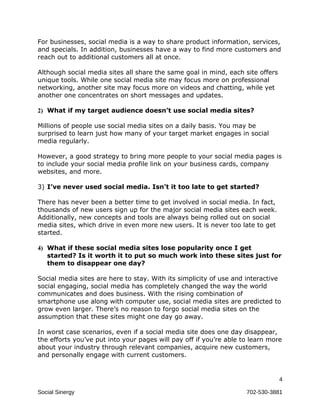 For businesses, social media is a way to share product information, services,
and specials. In addition, businesses have a way to find more customers and
reach out to additional customers all at once.

Although social media sites all share the same goal in mind, each site offers
unique tools. While one social media site may focus more on professional
networking, another site may focus more on videos and chatting, while yet
another one concentrates on short messages and updates.

2) What if my target audience doesn’t use social media sites?

Millions of people use social media sites on a daily basis. You may be
surprised to learn just how many of your target market engages in social
media regularly.

However, a good strategy to bring more people to your social media pages is
to include your social media profile link on your business cards, company
websites, and more.

3) I’ve never used social media. Isn’t it too late to get started?

There has never been a better time to get involved in social media. In fact,
thousands of new users sign up for the major social media sites each week.
Additionally, new concepts and tools are always being rolled out on social
media sites, which drive in even more new users. It is never too late to get
started.

4) What if these social media sites lose popularity once I get
   started? Is it worth it to put so much work into these sites just for
   them to disappear one day?

Social media sites are here to stay. With its simplicity of use and interactive
social engaging, social media has completely changed the way the world
communicates and does business. With the rising combination of
smartphone use along with computer use, social media sites are predicted to
grow even larger. There’s no reason to forgo social media sites on the
assumption that these sites might one day go away.

In worst case scenarios, even if a social media site does one day disappear,
the efforts you’ve put into your pages will pay off if you’re able to learn more
about your industry through relevant companies, acquire new customers,
and personally engage with current customers.


                                                                                4

Social Sinergy                                                      702-530-3881
 