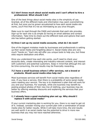 5) I don’t know much about social media and I can’t afford to hire a
   professional. What should I do?

One of the best things about social media sites is the simplicity of use.
Granted, all of the different tools and information may seem overwhelming
at first, but once you’ve grown accustomed to how each social media site
works, you’ll find that it’s not as intimidating as you once thought.

Make sure to read through the FAQS and tutorials that each site provides.
Sign-up for each site is as simple as having an email address and contact
information. Take time to check out the different tools and options that each
site has before getting started.

6) Once I set up my social media accounts, what do I do next?

One of the biggest mistakes made by businesses and professionals is setting
up their social media and forgetting about it. Social media sites are very
much “hands on.” Each site will offer you unique tools to help you, but these
sites require dedication and effort.

Once you understand how each site works, you’ll need to check your
accounts daily, create interesting and industry-relevant content, and interact
with customers and potential customers. Keep in mind that although this can
be time-consuming, the end results may be financially rewarding.

7) I have a small business where I offer services, not a brand or
   products. Would social media sites help me?

Most businesses services will benefit from social media sites regardless of
size. If you have a service, then there is a probability of some social media
users needing your service. The key is to implement a plan that will work for
you and your business. For example, while one business may benefit by
posting product photos of their new line of clothing, your business may do
better by offering weekday discounts and explaining the services that your
business offers.

8) I already have a good marketing plan set up. Why should I
   replace it with social media?

If your current marketing plan is working for you, there is no need to get rid
of it. Instead, consider mixing your current plan with a combination of social
media sites for better results. While it will take more time, the end results
are well worth it as social media has the potential to drive in more new
business that you may not have reached otherwise.
                                                                             5

Social Sinergy                                                     702-530-3881
 