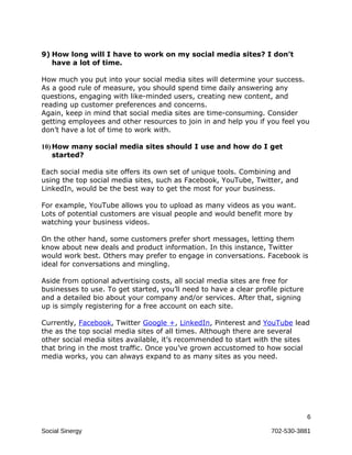 9) How long will I have to work on my social media sites? I don’t
   have a lot of time.

How much you put into your social media sites will determine your success.
As a good rule of measure, you should spend time daily answering any
questions, engaging with like-minded users, creating new content, and
reading up customer preferences and concerns.
Again, keep in mind that social media sites are time-consuming. Consider
getting employees and other resources to join in and help you if you feel you
don’t have a lot of time to work with.

10) How many social media sites should I use and how do I get
    started?

Each social media site offers its own set of unique tools. Combining and
using the top social media sites, such as Facebook, YouTube, Twitter, and
LinkedIn, would be the best way to get the most for your business.

For example, YouTube allows you to upload as many videos as you want.
Lots of potential customers are visual people and would benefit more by
watching your business videos.

On the other hand, some customers prefer short messages, letting them
know about new deals and product information. In this instance, Twitter
would work best. Others may prefer to engage in conversations. Facebook is
ideal for conversations and mingling.

Aside from optional advertising costs, all social media sites are free for
businesses to use. To get started, you’ll need to have a clear profile picture
and a detailed bio about your company and/or services. After that, signing
up is simply registering for a free account on each site.

Currently, Facebook, Twitter Google +, LinkedIn, Pinterest and YouTube lead
the as the top social media sites of all times. Although there are several
other social media sites available, it’s recommended to start with the sites
that bring in the most traffic. Once you’ve grown accustomed to how social
media works, you can always expand to as many sites as you need.




                                                                                 6

Social Sinergy                                                      702-530-3881
 