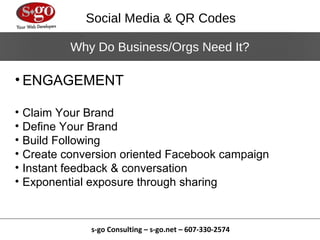 Social Media & QR Codes

            Why Do Business/Orgs Need It?

• ENGAGEMENT

•   Claim Your Brand
•   Define Your Brand
•   Build Following
•   Create conversion oriented Facebook campaign
•   Instant feedback & conversation
•   Exponential exposure through sharing


                s-go Consulting – s-go.net – 607-330-2574
 