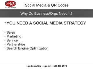 Social Media & QR Codes

            Why Do Business/Orgs Need It?

• YOU NEED A SOCIAL MEDIA STRATEGY

•   Sales
•   Marketing
•   Service
•   Partnerships
•   Search Engine Optimization




                s-go Consulting – s-go.net – 607-330-2574
 