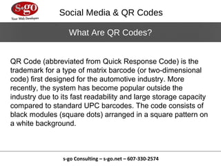 Social Media & QR Codes

                  What Are QR Codes?


QR Code (abbreviated from Quick Response Code) is the
trademark for a type of matrix barcode (or two-dimensional
code) first designed for the automotive industry. More
recently, the system has become popular outside the
industry due to its fast readability and large storage capacity
compared to standard UPC barcodes. The code consists of
black modules (square dots) arranged in a square pattern on
a white background.



                s-go Consulting – s-go.net – 607-330-2574
 