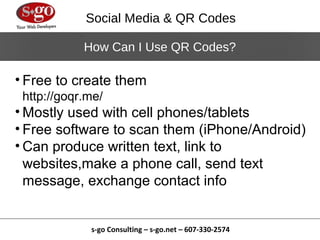 Social Media & QR Codes

            How Can I Use QR Codes?

• Free to create them
 http://goqr.me/
• Mostly used with cell phones/tablets
• Free software to scan them (iPhone/Android)
• Can produce written text, link to
  websites,make a phone call, send text
  message, exchange contact info


             s-go Consulting – s-go.net – 607-330-2574
 