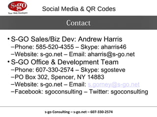 Social Media & QR Codes

                          Contact

• S-GO Sales/Biz Dev: Andrew Harris
 – Phone: 585-520-4355 – Skype: aharris46
 – Website: s-go.net – Email: aharris@s-go.net
• S-GO Office & Development Team
 – Phone: 607-330-2574 – Skype: sgosteve
 – PO Box 302, Spencer, NY 14883
 – Website: s-go.net – Email: s.gorney@s-go.net
 – Facebook: sgoconsulting – Twitter: sgoconsulting


             s-go Consulting – s-go.net – 607-330-2574
 