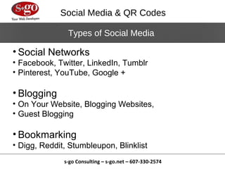 Social Media & QR Codes

               Types of Social Media

• Social Networks
• Facebook, Twitter, LinkedIn, Tumblr
• Pinterest, YouTube, Google +

• Blogging
• On Your Website, Blogging Websites,
• Guest Blogging

• Bookmarking
• Digg, Reddit, Stumbleupon, Blinklist
              s-go Consulting – s-go.net – 607-330-2574
 