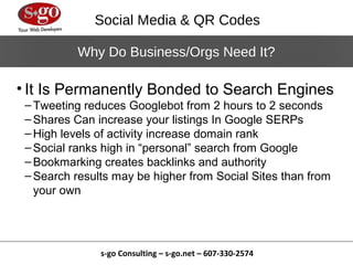 Social Media & QR Codes

           Why Do Business/Orgs Need It?

• It Is Permanently Bonded to Search Engines
 – Tweeting reduces Googlebot from 2 hours to 2 seconds
 – Shares Can increase your listings In Google SERPs
 – High levels of activity increase domain rank
 – Social ranks high in “personal” search from Google
 – Bookmarking creates backlinks and authority
 – Search results may be higher from Social Sites than from
   your own




               s-go Consulting – s-go.net – 607-330-2574
 