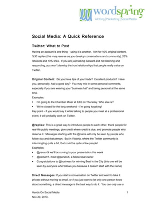 Social Media: A Quick Reference
Twitter: What to Post
Having an account is one thing – using it is another. Aim for 40% original content,
%30 replies (this may reverse as you develop conversations and community), 20%
retweets and 10% links. If you are just talking outward and not listening and
responding, you won’t develop the trust relationships that people really value on
Twitter.
Original Content: Do you have tips of your trade? Excellent products? Have
you, personally, had a good day? You may mix in some personal comments,
especially if you are wearing your “business hat” and being personal at the same
time.
Examples:
 I’m going to the Chamber Mixer at XXX on Thursday. Who else is?
 We’re closed for the long weekend – I’m going kayaking!
Key point – if you would say it while talking to people you meet at a professional
event, it will probably work on Twitter.
@replies: This is a great way to introduce people to each other, thank people for
real-life public meetings, give credit where credit is due, and promote people who
deserve it. Messages starting with the @name will only be seen by people who
follow you and that person. But in Victoria, where the Twitter community is
intermingling quite a bit, that could be quite a few people!
Examples:
 @personX we’ll be coming to your presentation this week
 @personY, meet @personX, a fellow boat owner
 Congratulations to @business for winning Best in the City (this one will be
seen by everyone who follows you because it doesn’t start with the name)
Direct Messages: If you start a conversation on Twitter and want to take it
private without moving to email, or if you just want to let only one person know
about something, a direct message is the best way to do it. You can only use a
Hands On Social Media 1
Nov 20, 2010-
 