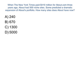 When The New York Times paid $410 million for About.com three years ago, About had 500 niche sites. Some predicted a dramatic expansion of About's portfolio. How many sites does About have now? 240 670 1300 5000 