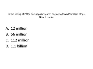 In the spring of 2005, one popular search engine followed 9 million blogs. Now it tracks: 12 million 56 million 112 million 1.1 billion 
