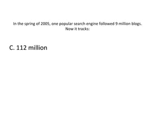 In the spring of 2005, one popular search engine followed 9 million blogs. Now it tracks: C. 112 million 