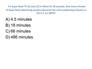 If a Super Bowl TV ad costs $2.5 million for 30 seconds, how many minutes of Super Bowl advertising would underwrite the entire podcasting industry in the U.S. (in 2007)? 4.5 minutes 18 minutes 66 minutes 486 minutes 