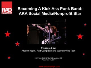 Becoming A Kick Ass Punk Band:
AKA Social Media/Nonprofit Star
Presented by:
Allyson Kapin, Rad Campaign and Women Who Tech
501 Tech Club NYC and Organizing 2.0
November 17, 2010
www.radcampaign.com
 