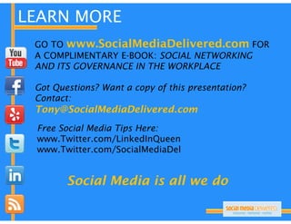LEARN MORE
 GO TO www.SocialMediaDelivered.com FOR
 A COMPLIMENTARY E-BOOK: SOCIAL NETWORKING
                 E BOOK:
 AND ITS GOVERNANCE IN THE WORKPLACE

 Got Questions? W
 G Q      i   ? Want a copy of this presentation?
                             f hi            i ?
 Contact:
 Tony@SocialMediaDelivered.com
 Free Social Media Tips Here:
 www.Twitter.com/LinkedInQueen
 www Twitter com/LinkedInQueen
 www.Twitter.com/SocialMediaDel


        Social Media is all we do
 