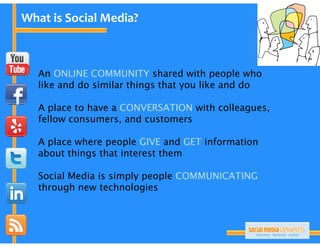What is Social Media?



   An ONLINE COMMUNITY shared with people who
   like and do similar things that you like and do

   A place to have a CONVERSATION with colleagues,
   fellow consumers, and customers
                     ,

   A place where people GIVE and GET information
   about things that interest them

   Social Media is simply people COMMUNICATING
   through new technologies
    h     h         h l
 