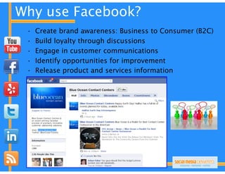 Why use Facebook?
 •   Create brand awareness: Business to Consumer (B2C)
 •   Build loyalty through discussions
 •   Engage in customer communications
 •   Identify opportunities for improvement
 •   Release product and services information
 
