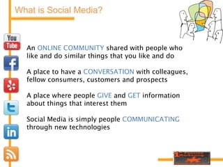 What is Social Media?An ONLINE COMMUNITY shared with people who like and do similar things that you like and doA place to have a CONVERSATION with colleagues, fellow consumers, customers and prospectsA place where people GIVE and GET information about things that interest themSocial Media is simply people COMMUNICATING through new technologies