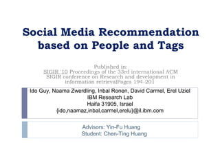 Social Media Recommendation
  based on People and Tags
                         Published in:
      SIGIR '10 Proceedings of the 33rd international ACM
       SIGIR conference on Research and development in
              information retrievalPages 194-201 
 Ido Guy, Naama Zwerdling, Inbal Ronen, David Carmel, Erel Uziel
                      IBM Research Lab
                      Haifa 31905, Israel
           {ido,naamaz,inbal,carmel,erelu}@il.ibm.com


                     Advisors: Yin-Fu Huang
                     Student: Chen-Ting Huang
 