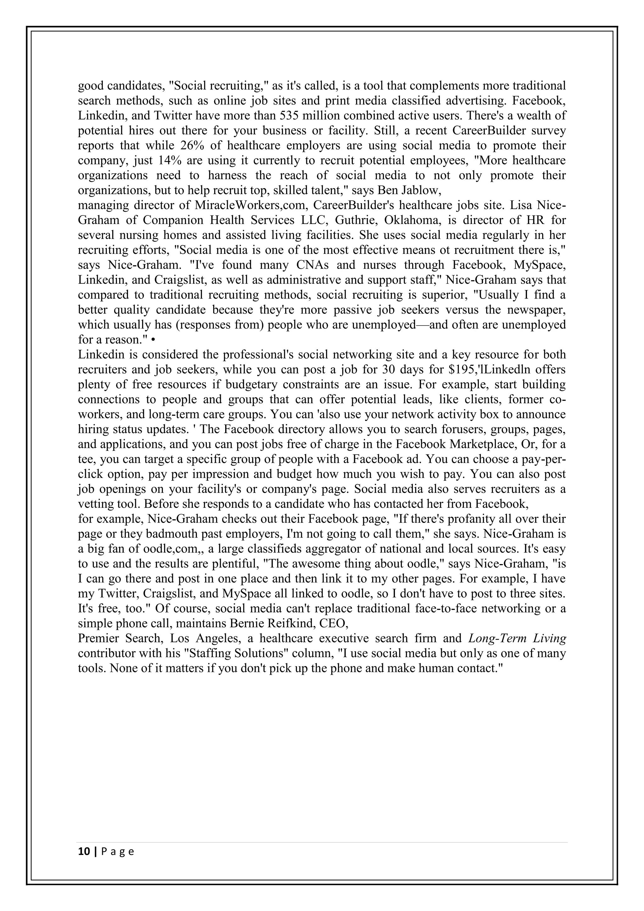 good candidates, "Social recruiting," as it's called, is a tool that complements more traditional
search methods, such as online job sites and print media classified advertising. Facebook,
Linkedin, and Twitter have more than 535 million combined active users. There's a wealth of
potential hires out there for your business or facility. Still, a recent CareerBuilder survey
reports that while 26% of healthcare employers are using social media to promote their
company, just 14% are using it currently to recruit potential employees, "More healthcare
organizations need to harness the reach of social media to not only promote their
organizations, but to help recruit top, skilled talent," says Ben Jablow,
managing director of MiracleWorkers,com, CareerBuilder's healthcare jobs site. Lisa Nice-
Graham of Companion Health Services LLC, Guthrie, Oklahoma, is director of HR for
several nursing homes and assisted living facilities. She uses social media regularly in her
recruiting efforts, "Social media is one of the most effective means ot recruitment there is,"
says Nice-Graham. "I've found many CNAs and nurses through Facebook, MySpace,
Linkedin, and Craigslist, as well as administrative and support staff," Nice-Graham says that
compared to traditional recruiting methods, social recruiting is superior, "Usually I find a
better quality candidate because they're more passive job seekers versus the newspaper,
which usually has (responses from) people who are unemployed—and often are unemployed
for a reason." •
Linkedin is considered the professional's social networking site and a key resource for both
recruiters and job seekers, while you can post a job for 30 days for $195,'lLinkedln offers
plenty of free resources if budgetary constraints are an issue. For example, start building
connections to people and groups that can offer potential leads, like clients, former co-
workers, and long-term care groups. You can 'also use your network activity box to announce
hiring status updates. ' The Facebook directory allows you to search forusers, groups, pages,
and applications, and you can post jobs free of charge in the Facebook Marketplace, Or, for a
tee, you can target a specific group of people with a Facebook ad. You can choose a pay-per-
click option, pay per impression and budget how much you wish to pay. You can also post
job openings on your facility's or company's page. Social media also serves recruiters as a
vetting tool. Before she responds to a candidate who has contacted her from Facebook,
for example, Nice-Graham checks out their Facebook page, "If there's profanity all over their
page or they badmouth past employers, I'm not going to call them," she says. Nice-Graham is
a big fan of oodle,com,, a large classifieds aggregator of national and local sources. It's easy
to use and the results are plentiful, "The awesome thing about oodle," says Nice-Graham, "is
I can go there and post in one place and then link it to my other pages. For example, I have
my Twitter, Craigslist, and MySpace all linked to oodle, so I don't have to post to three sites.
It's free, too." Of course, social media can't replace traditional face-to-face networking or a
simple phone call, maintains Bernie Reifkind, CEO,
Premier Search, Los Angeles, a healthcare executive search firm and Long-Term Living
contributor with his "Staffing Solutions" column, "I use social media but only as one of many
tools. None of it matters if you don't pick up the phone and make human contact."




10 | P a g e
 