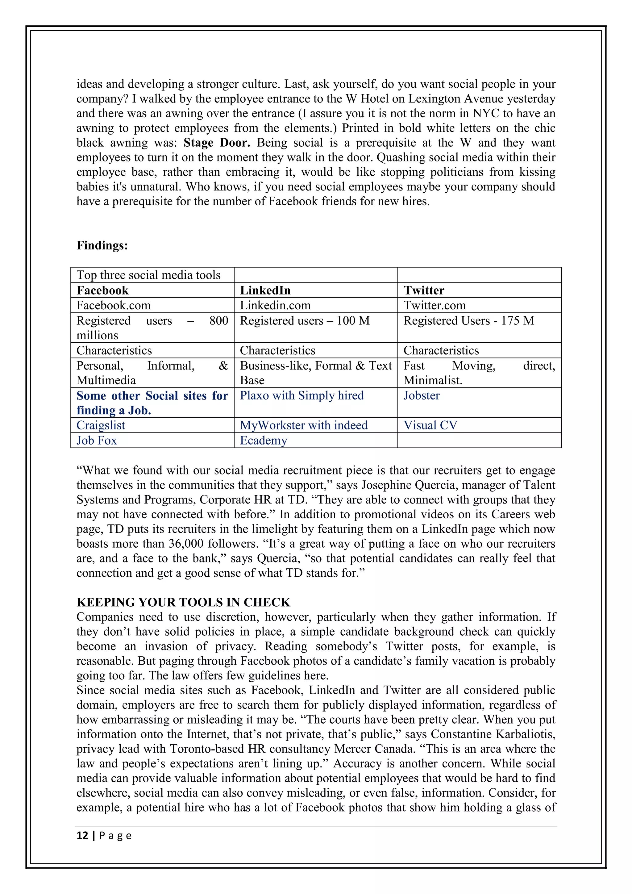 ideas and developing a stronger culture. Last, ask yourself, do you want social people in your
company? I walked by the employee entrance to the W Hotel on Lexington Avenue yesterday
and there was an awning over the entrance (I assure you it is not the norm in NYC to have an
awning to protect employees from the elements.) Printed in bold white letters on the chic
black awning was: Stage Door. Being social is a prerequisite at the W and they want
employees to turn it on the moment they walk in the door. Quashing social media within their
employee base, rather than embracing it, would be like stopping politicians from kissing
babies it's unnatural. Who knows, if you need social employees maybe your company should
have a prerequisite for the number of Facebook friends for new hires.


Findings:

Top three social media tools
Facebook                        LinkedIn                         Twitter
Facebook.com                    Linkedin.com                     Twitter.com
Registered users – 800          Registered users – 100 M         Registered Users - 175 M
millions
Characteristics                 Characteristics                  Characteristics
Personal,     Informal,     &   Business-like, Formal & Text     Fast     Moving,        direct,
Multimedia                      Base                             Minimalist.
Some other Social sites for     Plaxo with Simply hired          Jobster
finding a Job.
Craigslist                      MyWorkster with indeed           Visual CV
Job Fox                         Ecademy

“What we found with our social media recruitment piece is that our recruiters get to engage
themselves in the communities that they support,” says Josephine Quercia, manager of Talent
Systems and Programs, Corporate HR at TD. “They are able to connect with groups that they
may not have connected with before.” In addition to promotional videos on its Careers web
page, TD puts its recruiters in the limelight by featuring them on a LinkedIn page which now
boasts more than 36,000 followers. “It’s a great way of putting a face on who our recruiters
are, and a face to the bank,” says Quercia, “so that potential candidates can really feel that
connection and get a good sense of what TD stands for.”

KEEPING YOUR TOOLS IN CHECK
Companies need to use discretion, however, particularly when they gather information. If
they don’t have solid policies in place, a simple candidate background check can quickly
become an invasion of privacy. Reading somebody’s Twitter posts, for example, is
reasonable. But paging through Facebook photos of a candidate’s family vacation is probably
going too far. The law offers few guidelines here.
Since social media sites such as Facebook, LinkedIn and Twitter are all considered public
domain, employers are free to search them for publicly displayed information, regardless of
how embarrassing or misleading it may be. “The courts have been pretty clear. When you put
information onto the Internet, that’s not private, that’s public,” says Constantine Karbaliotis,
privacy lead with Toronto-based HR consultancy Mercer Canada. “This is an area where the
law and people’s expectations aren’t lining up.” Accuracy is another concern. While social
media can provide valuable information about potential employees that would be hard to find
elsewhere, social media can also convey misleading, or even false, information. Consider, for
example, a potential hire who has a lot of Facebook photos that show him holding a glass of

12 | P a g e
 