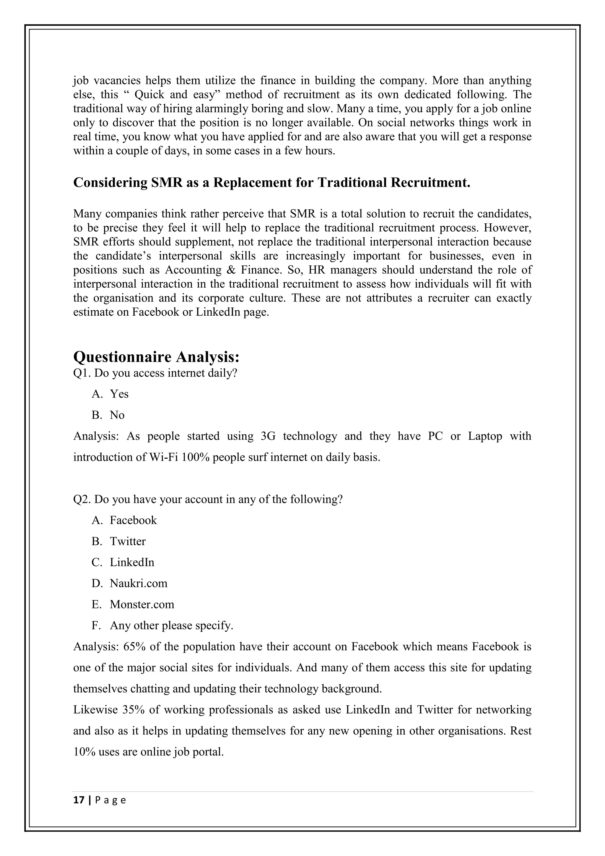 job vacancies helps them utilize the finance in building the company. More than anything
else, this “ Quick and easy” method of recruitment as its own dedicated following. The
traditional way of hiring alarmingly boring and slow. Many a time, you apply for a job online
only to discover that the position is no longer available. On social networks things work in
real time, you know what you have applied for and are also aware that you will get a response
within a couple of days, in some cases in a few hours.

Considering SMR as a Replacement for Traditional Recruitment.

Many companies think rather perceive that SMR is a total solution to recruit the candidates,
to be precise they feel it will help to replace the traditional recruitment process. However,
SMR efforts should supplement, not replace the traditional interpersonal interaction because
the candidate’s interpersonal skills are increasingly important for businesses, even in
positions such as Accounting & Finance. So, HR managers should understand the role of
interpersonal interaction in the traditional recruitment to assess how individuals will fit with
the organisation and its corporate culture. These are not attributes a recruiter can exactly
estimate on Facebook or LinkedIn page.


Questionnaire Analysis:
Q1. Do you access internet daily?
    A. Yes
    B. No
Analysis: As people started using 3G technology and they have PC or Laptop with
introduction of Wi-Fi 100% people surf internet on daily basis.


Q2. Do you have your account in any of the following?
    A. Facebook
    B. Twitter
    C. LinkedIn
    D. Naukri.com
    E. Monster.com
    F. Any other please specify.
Analysis: 65% of the population have their account on Facebook which means Facebook is
one of the major social sites for individuals. And many of them access this site for updating
themselves chatting and updating their technology background.
Likewise 35% of working professionals as asked use LinkedIn and Twitter for networking
and also as it helps in updating themselves for any new opening in other organisations. Rest
10% uses are online job portal.


17 | P a g e
 