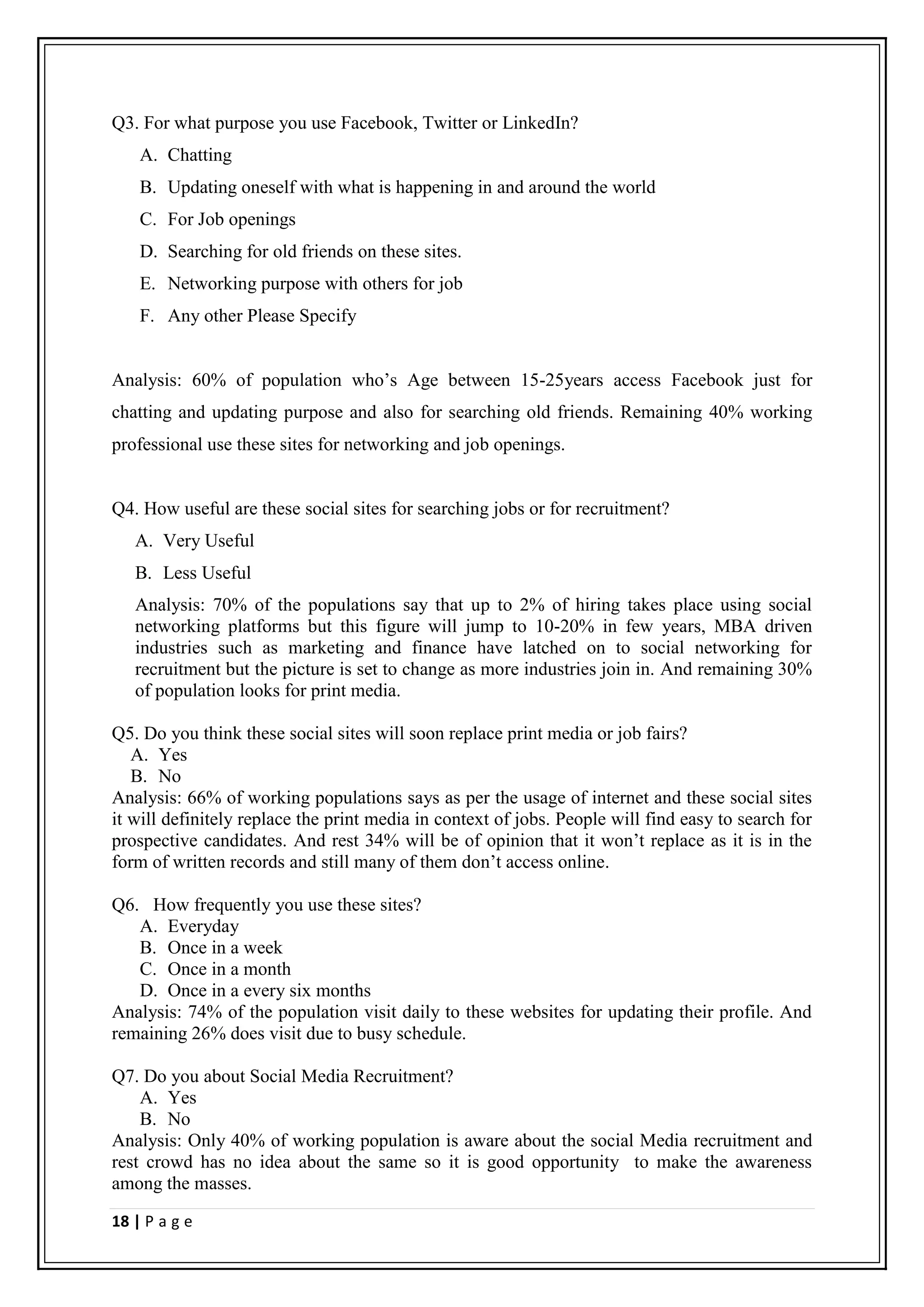 Q3. For what purpose you use Facebook, Twitter or LinkedIn?
    A. Chatting
    B. Updating oneself with what is happening in and around the world
    C. For Job openings
    D. Searching for old friends on these sites.
    E. Networking purpose with others for job
    F. Any other Please Specify


Analysis: 60% of population who’s Age between 15-25years access Facebook just for
chatting and updating purpose and also for searching old friends. Remaining 40% working
professional use these sites for networking and job openings.


Q4. How useful are these social sites for searching jobs or for recruitment?
   A. Very Useful
   B. Less Useful
   Analysis: 70% of the populations say that up to 2% of hiring takes place using social
   networking platforms but this figure will jump to 10-20% in few years, MBA driven
   industries such as marketing and finance have latched on to social networking for
   recruitment but the picture is set to change as more industries join in. And remaining 30%
   of population looks for print media.

Q5. Do you think these social sites will soon replace print media or job fairs?
   A. Yes
   B. No
Analysis: 66% of working populations says as per the usage of internet and these social sites
it will definitely replace the print media in context of jobs. People will find easy to search for
prospective candidates. And rest 34% will be of opinion that it won’t replace as it is in the
form of written records and still many of them don’t access online.

Q6. How frequently you use these sites?
   A. Everyday
   B. Once in a week
   C. Once in a month
   D. Once in a every six months
Analysis: 74% of the population visit daily to these websites for updating their profile. And
remaining 26% does visit due to busy schedule.

Q7. Do you about Social Media Recruitment?
    A. Yes
    B. No
Analysis: Only 40% of working population is aware about the social Media recruitment and
rest crowd has no idea about the same so it is good opportunity to make the awareness
among the masses.

18 | P a g e
 