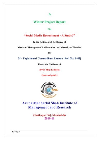 A

                  Winter Project Report

                                 On

          “Social Media Recruitment - A Study?”

                  In the fulfilment of the Degree of

    Master of Management Studies under the University of Mumbai

                                 By

    Mr. Pagidimarri Gurunadham Ramulu [Roll No: B-45]

                       Under the Guidance of

                        (Prof. Shiji Lyndon)

                          (Internal guide)




                  Ghatkopar [W], Mumbai-86
                             2010-11



1|Page
 