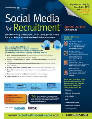 Register and Pay by
                                                                                                                        March 26, 2010
                               presents
                                                                                                                           and SAVE up
                                                                                                                              to $1,547!
                                                                                                                                         See page 7.




Social Media
              Recruitment
                                                                                                     TM


                                                                                                              May 24 - 26, 2010
for                                                                                                           Chicago, IL
Take the Costly Guesswork Out of Using Social Media
for your Talent Acquisition Needs & Requirements                                                          Featured Keynote
                                                                                                          Speakers:
                                                                                                                    Lieutenant Colonel
                                                                                                                    André Dean
                                                                                                                    Chief, Digital Division, G-7
Join us at the Social Media for                                                                                     U.S. Army Accessions
Recruitment Summit to discuss lessons on                                                                            Command (USAAC)
how to effectively blend this new medium with                                                                       Betrand Dussert
your existing recruitment strategy, including how to:                                                               Vice President, Global
                                                                                                                    Recruitment Operations and
✔ Build productive partnerships between communications and recruitment in                                           Workforce Planning
  developing your social media recruitment strategy
                                                                                                                    American Express
✔ Improve your knowledge of Twitter, Facebook and LinkedIn from global best
  practices                                                                                                         Bill Canter
                                                                                                                    Vice President, Media,
✔ Learn how to mobilize your recruitment message through grassroots mobile                                          Marketing & Communications
  based strategies
                                                                                                                    SOS International Ltd
✔ Manage Your Online Employee Brand through social media recruitment Tools
                                                                                                                    Keith McIlvaine
✔ Drive ROI through laying out a clear blueprint for measuring performance and HR                                   Global Social Media
  metrics                                                                                                           Recruitment Lead, Global
✔ Gain access to passive candidates with tried and tested strategies                                                Recruitment Operations
                                                                                                                    Unisys
✔ Create content that recruits and targets the skill set that you need

                                                                                                          Hear Best Practices From
                                                                                                          Successful Launches of
Connect                                                                                                   Recruitment Strategies
with our                                                                                                  via Social Media by
communities        Event: Social Media for   @socialmedia4hr               Group: Social Media for        Companies Such As:
                   Recruitment               Join the discussion on        Recruitment
                                             twitter: #socialrecruitment                                  •   LinkedIn
                                                                                                          •   Monster Worldwide
Co-located with                              Plus! Don’t Miss The Comprehensive                           •   U.S. Cellular
Technology Assisted                          Social Media Interactive Master Class led by
Learning!                                    Jenny DeVaughn, CEO of Social Precision!                     •   KFC
See page 7 for more information!             More Details on page 3!
                                                                                                          •   Time Warner Cable
                                                                                                          •   Booz Allen Hamilton
Media Partners:
                                                                                                          …and many more!



     www.recruitwithsocialmedia.com | 1-800-882-8684
 